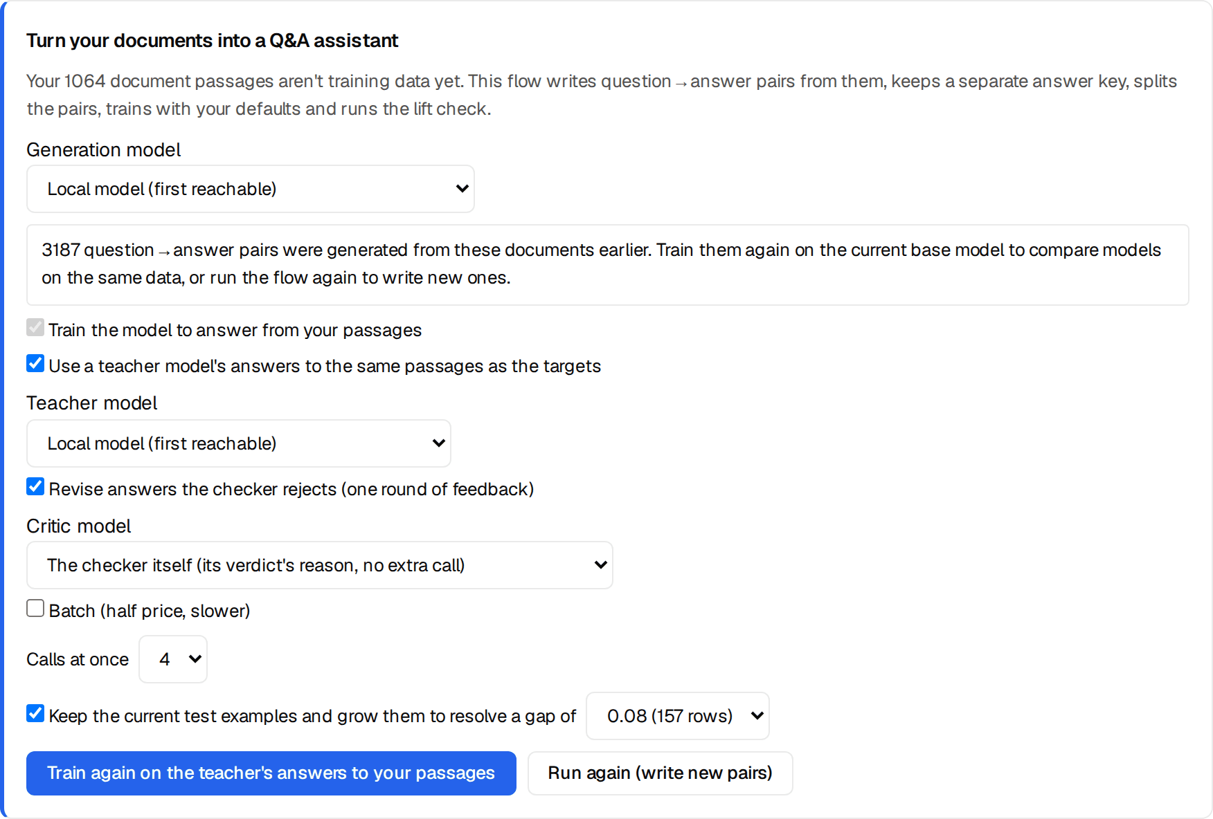 The Turn your documents into a Q&A assistant card on Train, set up as for this run: Generation model, local model; Train the model to answer from your passages (ticked, implied by the teacher option); Use a teacher model's answers to the same passages as the targets (ticked) with a Teacher model picker set to the local model; Revise answers the checker rejects (one round of feedback) (ticked) with a Critic model picker, here the checker itself (its verdict's reason, no extra call); Batch (half price, slower) unticked; Calls at once 4; Keep the current test examples and grow them to resolve a gap of 0.08 (157 rows) (ticked); buttons Train again on the teacher's answers to your passages and Run again (write new pairs).